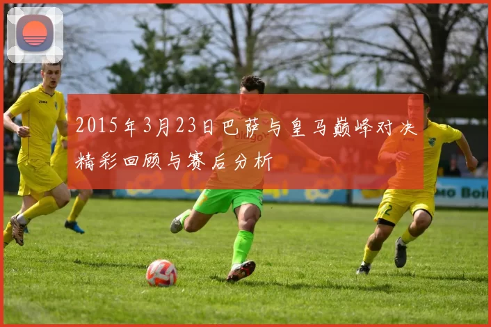 2015年3月23日巴萨与皇马巅峰对决精彩回顾与赛后分析