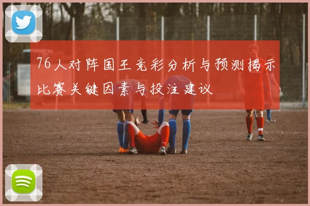 76人对阵国王竞彩分析与预测揭示比赛关键因素与投注建议