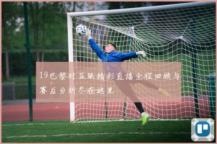 19巴黎对亚眠精彩直播全程回顾与赛后分析尽在这里