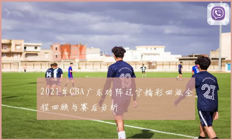 2021年CBA广东对阵辽宁精彩回放全程回顾与赛后分析