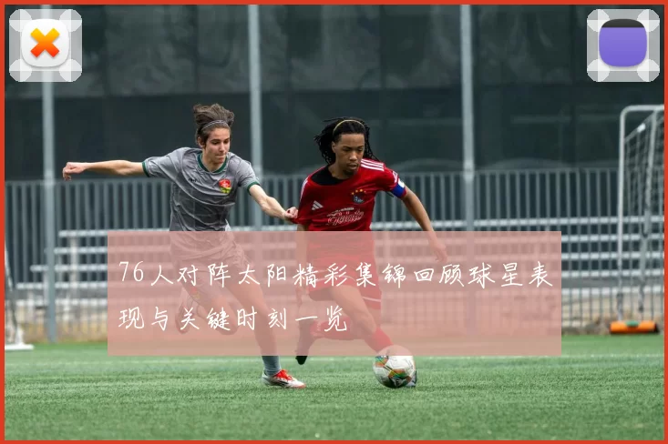 76人对阵太阳精彩集锦回顾球星表现与关键时刻一览