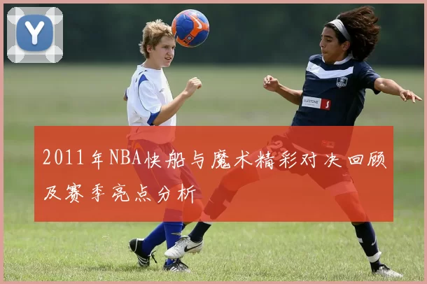 2011年NBA快船与魔术精彩对决回顾及赛季亮点分析