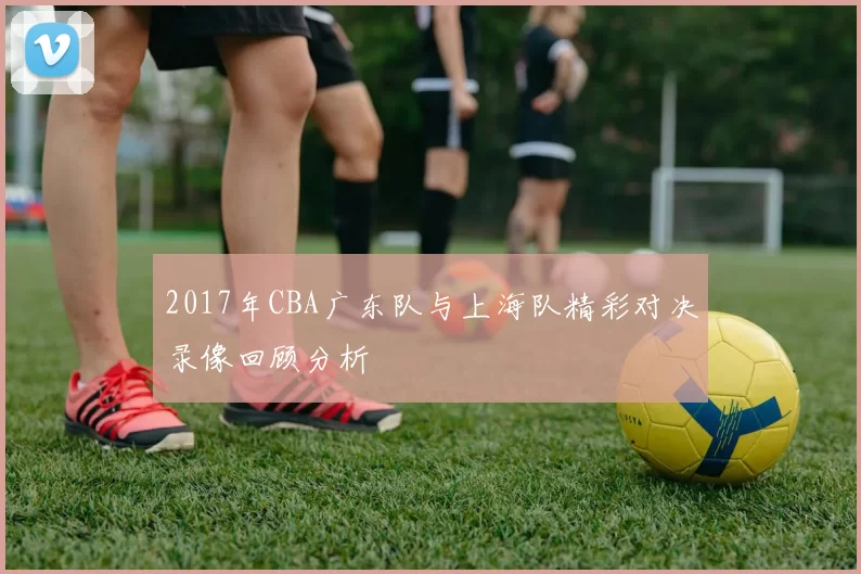 2017年CBA广东队与上海队精彩对决录像回顾分析