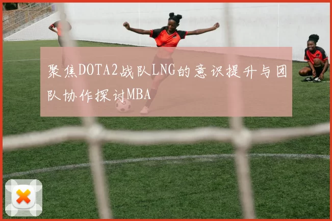 聚焦DOTA2战队LNG的意识提升与团队协作探讨MBA