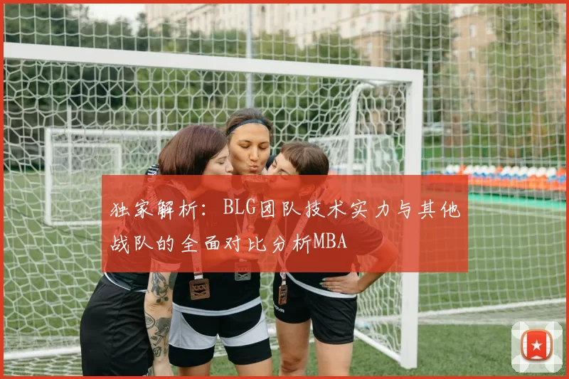 独家解析：BLG团队技术实力与其他战队的全面对比分析MBA