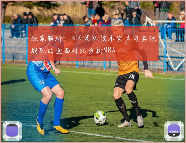 独家解析：BLG团队技术实力与其他战队的全面对比分析MBA