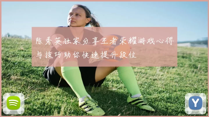 陈秀英独家分享王者荣耀游戏心得与技巧助你快速提升段位