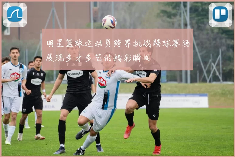 明星篮球运动员跨界挑战踢球赛场展现多才多艺的精彩瞬间