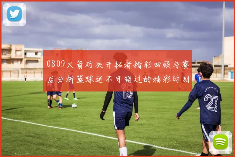 0809火箭对决开拓者精彩回顾与赛后分析篮球迷不可错过的精彩时刻