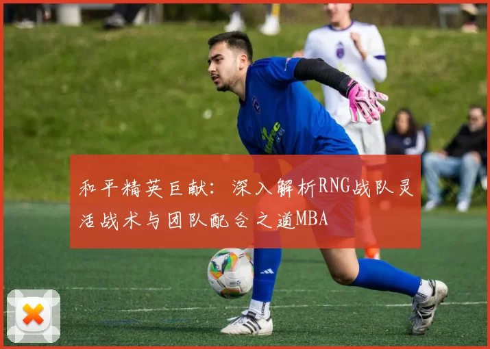 和平精英巨献：深入解析RNG战队灵活战术与团队配合之道MBA