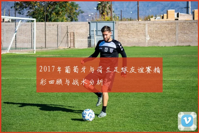 2017年葡萄牙与荷兰足球友谊赛精彩回顾与战术分析